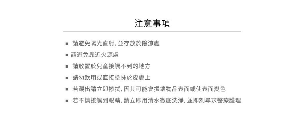 使用注意

• 請避免陽光直射，並存放於陰涼處
• 請避免靠近火源處
• 請放置於兒童接觸不到的地方
• 請勿飲用或直接塗抹於皮膚上
• 若濺出請立即擦拭，因其可能會損壞物品表面或使表面變色
• 若不慎接觸到眼睛，請立即用清水徹底洗淨，並即刻尋求醫療護理
