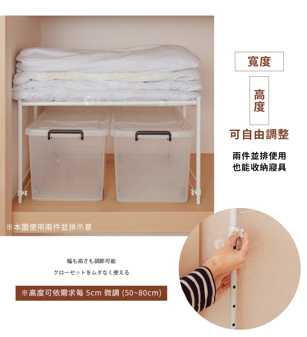 寬度、高度可自由調整
兩件並排使用也能收納寢具

幅も高さも調節可能
クローゼットをムダなく使える



※本圖使用兩件並排示意


※高度可依需求每 5cm 微調 (50~80cm)

