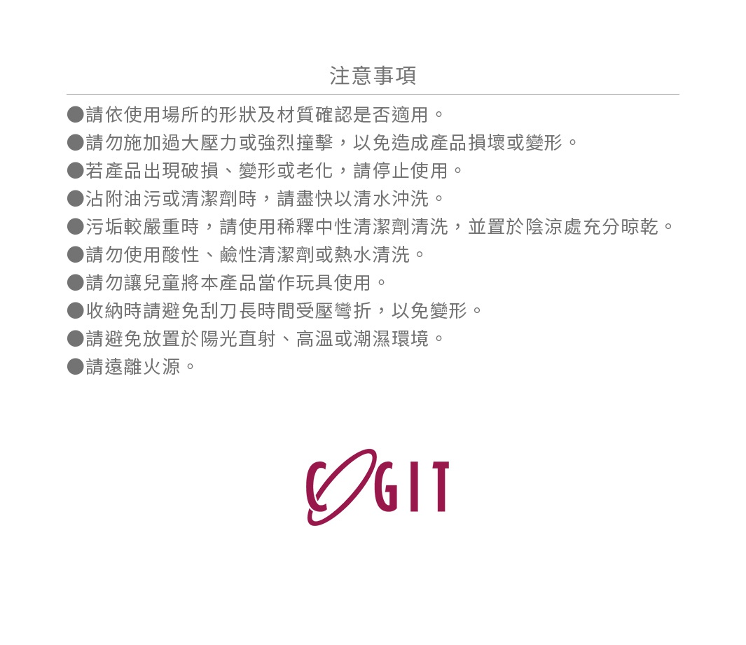 圖片文字：注意事項，請依使用場所的形狀及材質確認是否適用，請勿施加過大壓力或強烈撞擊，以免造成產品損壞或變形，若產品出現破損、變形或老化，請停止使用，沾附油污或清潔劑時，請盡快以清水沖洗，污垢較嚴重時，請使用稀釋中性清潔劑清洗，並置於陰涼處充分晾乾，請勿使用酸性、鹼性清潔劑或熱水清洗，請勿讓兒童將本產品當作玩具使用，收納時避免刮刀長時間受壓彎折，以免變形，請避免放置於陽光直射、高溫或潮濕環境，請遠