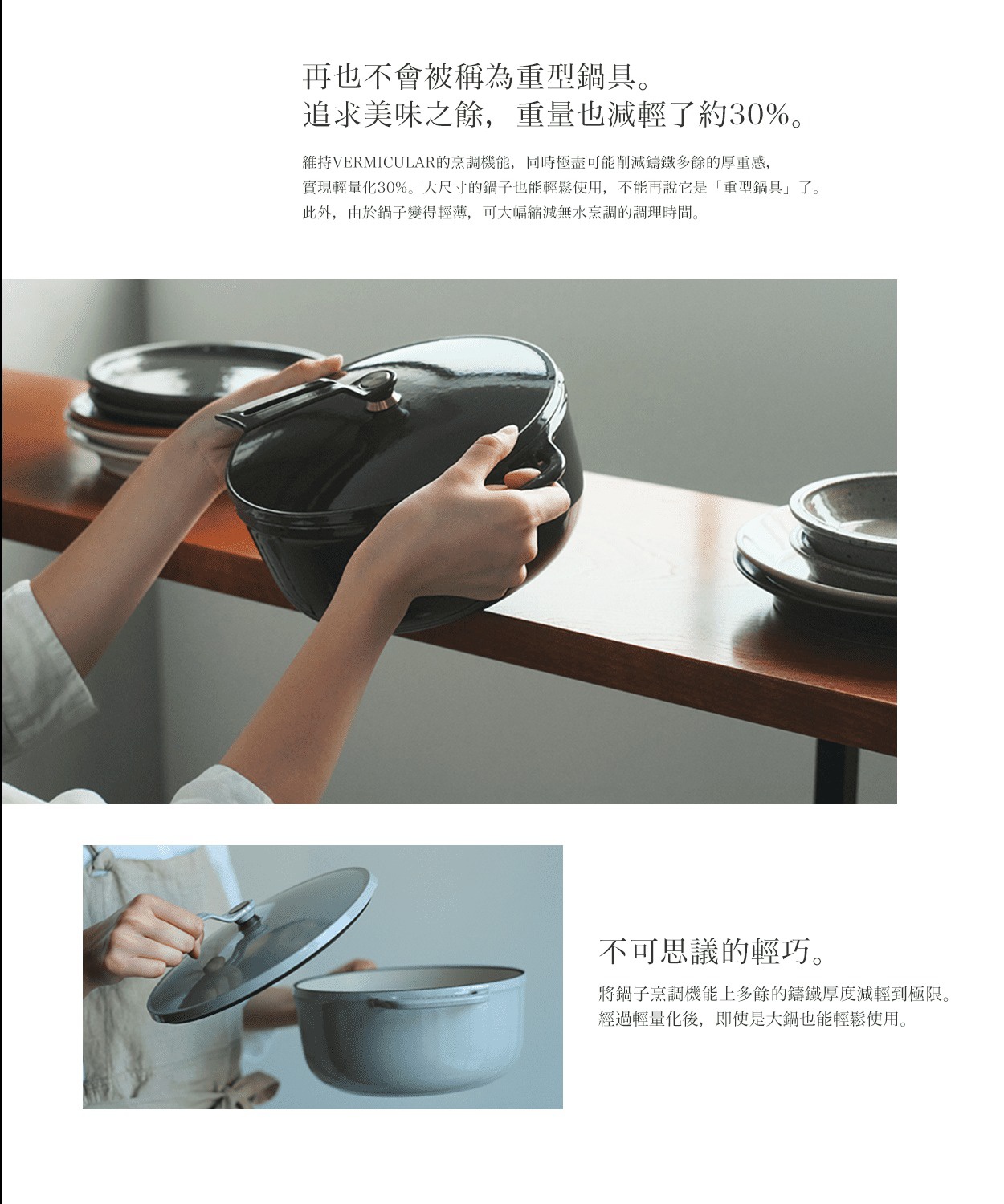 再也不會被稱為重型鍋具。追求美味之餘，重量也減輕了約30%。 維持VERMICULAR的烹調機能，同時極盡可能削減鑄鐵多餘的厚重感，實現輕量化30%。大尺寸的鍋子也能輕鬆使用，不能再說它是「重型鍋具」了。此外，由於鍋子變得輕薄，可大幅縮減無水烹調的調理時間。 不可思議的輕巧。 將鍋子烹調機能上多餘的鑄鐵厚度減輕到極限。經過輕量化後，即使是 big 鍋也能輕鬆使用。