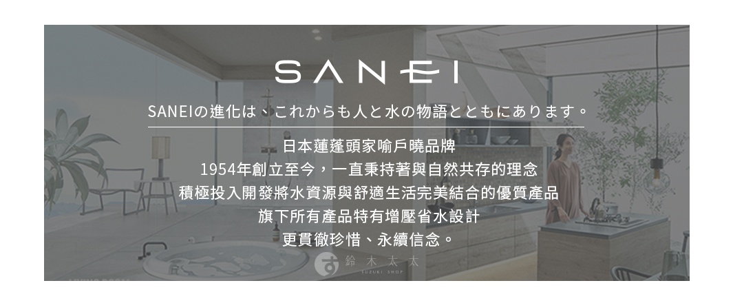 圖片文字：SANEI SANEI的進化是，從今後也與人和水的物語一同存在。日本蓮蓬頭家喻戶曉品牌，1954年創立至今，一直秉持著與自然共存的理念，積極投入開發將水資源與舒適生活完美結合的優質產品，旗下所有產品特有增壓省水設計，更貫徹珍惜、永續信念。鈴木太太 SUZUKI SHOP