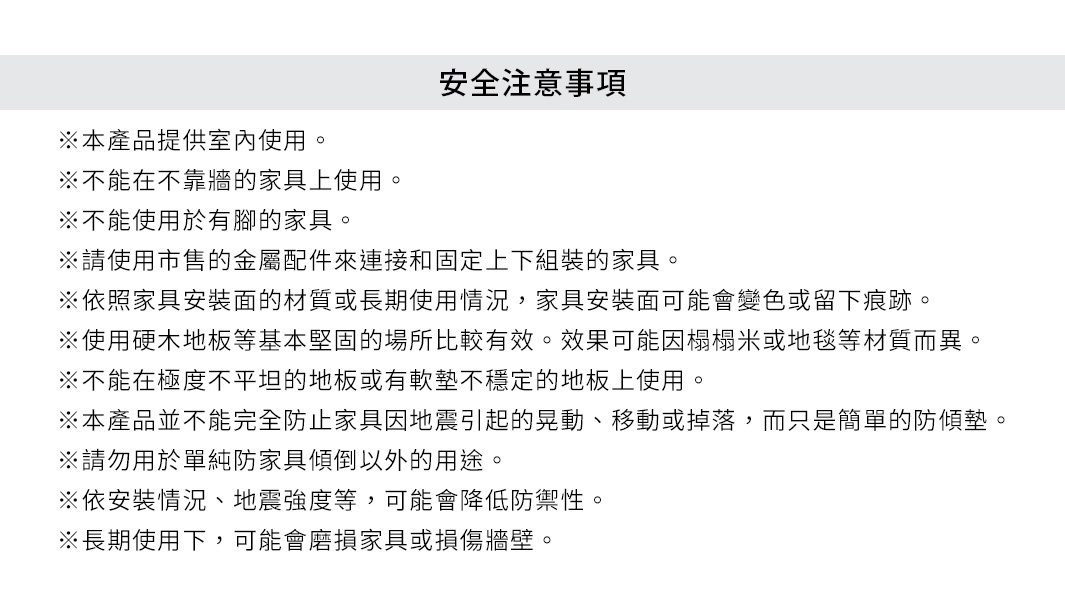 安全注意事項
※本產品提供室內使用。
※不能在不靠牆的家具上使用。
※不能使用於有腳的家具。
※請使用市售的金屬配件來連接和固定上下組裝的家具。
※依照家具安裝面的材質或長期使用情況，家具安裝面可能會變色或留下痕跡。
※使用硬木地板等基本堅固的場所比較有效。效果可能因榻榻米或地毯等材質而異。
※不能在極度不平坦的地板或有軟墊不穩定的地板上使用。
※本產品並不能完全防止家具因地震引起的晃動、移動或掉落，而只是簡單的防傾墊。
※請勿用於單純防家具傾倒以外的用途。
※依安裝情況、地震強度等，可能會降低防禦性。
※長期使用下，可能會磨損家具或損傷牆壁。