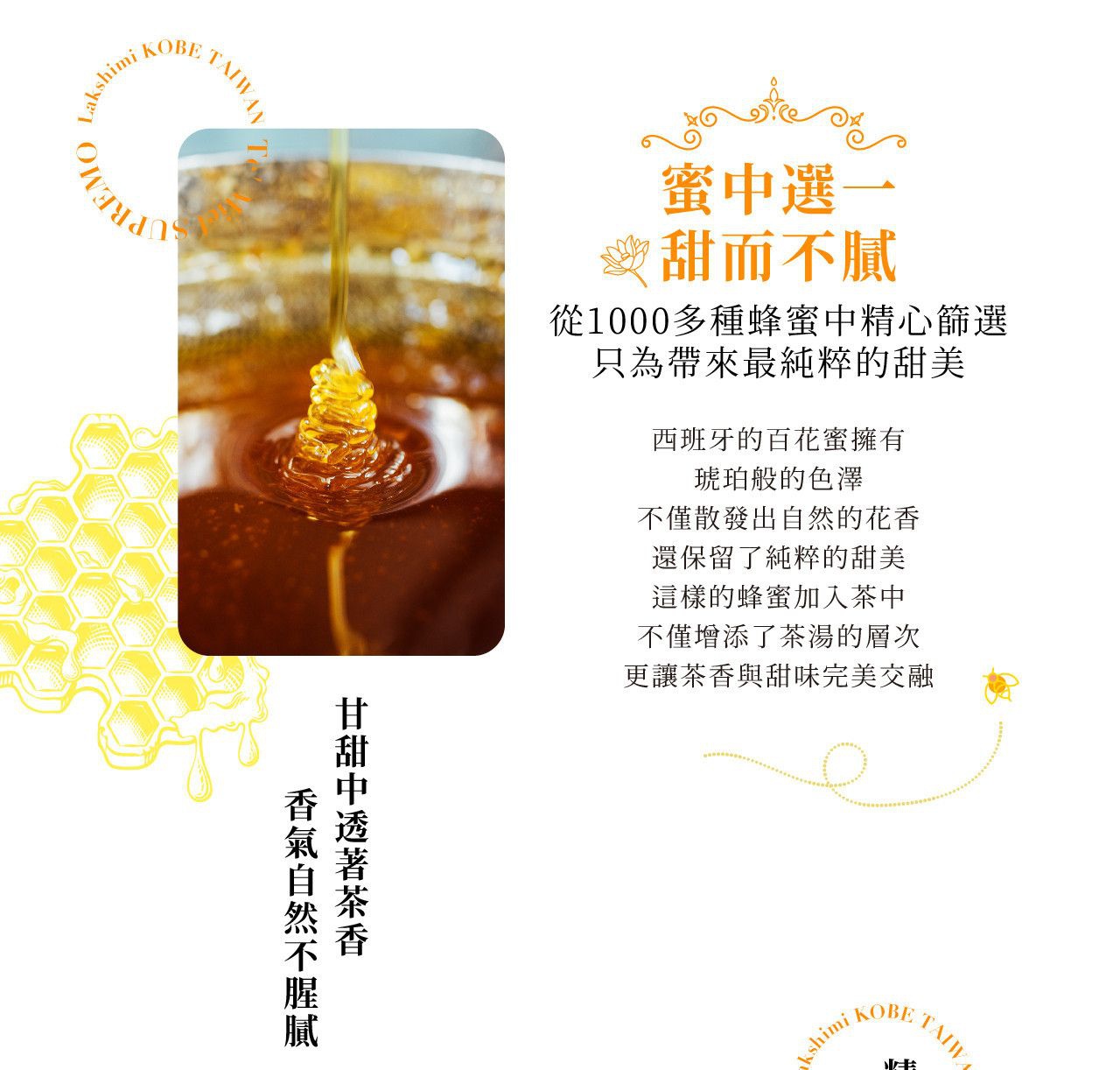 圖片文字：蜂蜜選一 甜而不膩 從1000多種蜂蜜中精心篩選 只為帶來最純粹的甜美 西班牙的百花蜜擁有 琥珀般的色澤 不僅散發出自然的 花香 還保留了純粹的甜美 這樣的蜂蜜加入茶中 不僅增添了茶湯的層次 更讓茶香與甜味完美交融 甘甜中透著茶香 香氣自然不膩