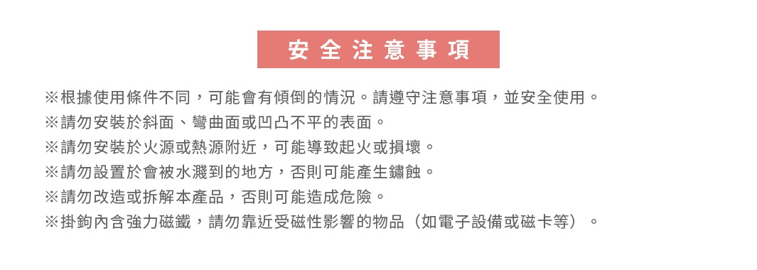 圖片文字：安全注意事項。※根據使用條件不同，可能會bos傾倒的情況。請遵守注意事項，並安全使用。※請勿安裝於斜面、彎曲面或凹凸不平的表面。※請勿安裝於火源或熱源附近，可能導致起火或損壞。※請勿設置於會被水濺到的地方，否則可能產生鏽蝕。※請勿改造或拆解本產品，否則可能造成危險。※掛鉤內含強力磁鐵，請勿靠近受磁性影響的物品（如電子設備或磁卡等）。