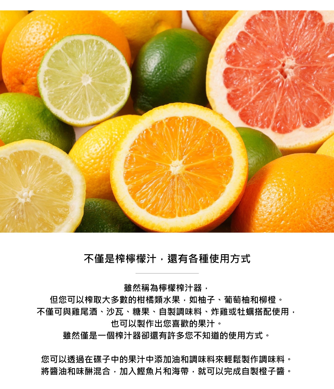 圖片文字：不僅是檸檬榨汁，還有各種使用方式 雖然稱為檸檬榨汁器，但您可以榨取大多數的柑橘類水果，如柚子、葡萄柚和柳橙。不僅可與雞尾酒、沙瓦、糖果、自製調味料、炸雞或牡蠣搭配使用，也可以製作出您喜歡的果汁。 雖然僅是一個榨汁器卻還有許多您不知道的使用方式。 您可以透過在碟子中的果汁中添加油和調味料來輕鬆製作調味料。將醬油和味噌混合，加入鰻魚片和海帶，就可以完成自製鰻魚醬。