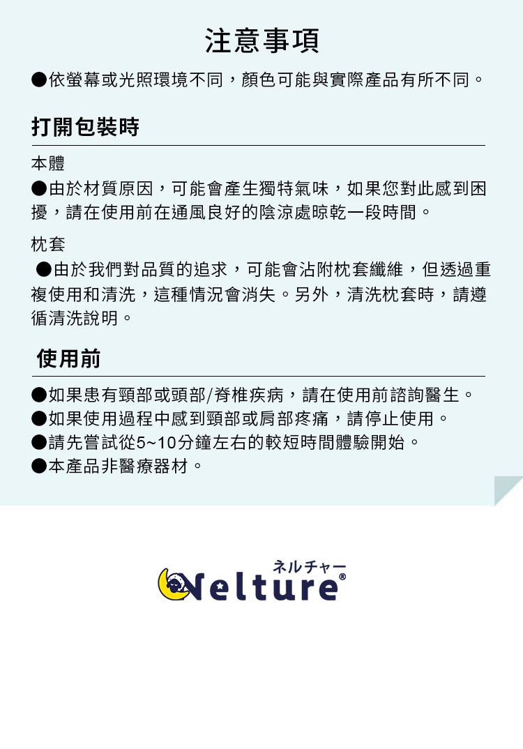 注意事項 
●依螢幕或光照環境不同，顏色可能與實際產品有所不同。 
打開包裝時 
本體 
●由於材質原因，可能會產生獨特氣味，如果您對此感到困擾，請在使用前在通風良好的陰涼處晾乾一段時間。 枕套
 ●由於我們對品質的追求，可能會沾附枕套纖維，但透過重複使用和清洗，這種情況會消失。另外，清洗枕套時，請遵循清洗說明。

 使用前 
●如果患有頸部或頭部/脊椎疾病，請在使用前諮詢醫生。 ●如果使用過程中感到頸部或肩部疼痛，請停止使用。 
●請先嘗試從5~10分鐘左右的較短時間體驗開始。 
●本產品非醫療器材。 
