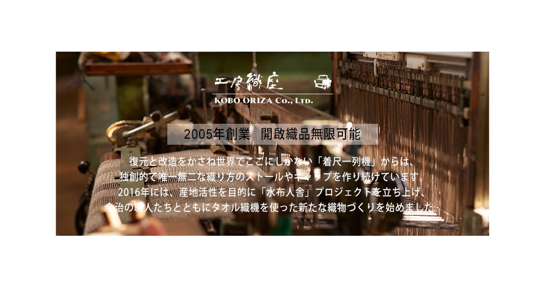 2005年創業   開啟織品無限可能


復元と改造をかさね世界でここにしかない「着尺一列機」からは、
独創的で唯一無二な織り方のストールやキャップを作り続けています。
2016年には、産地活性を目的に「水布人舎」プロジェクトを立ち上げ、
今治の職人たちとともにタオル織機を使った新たな織物づくりを始めました。
