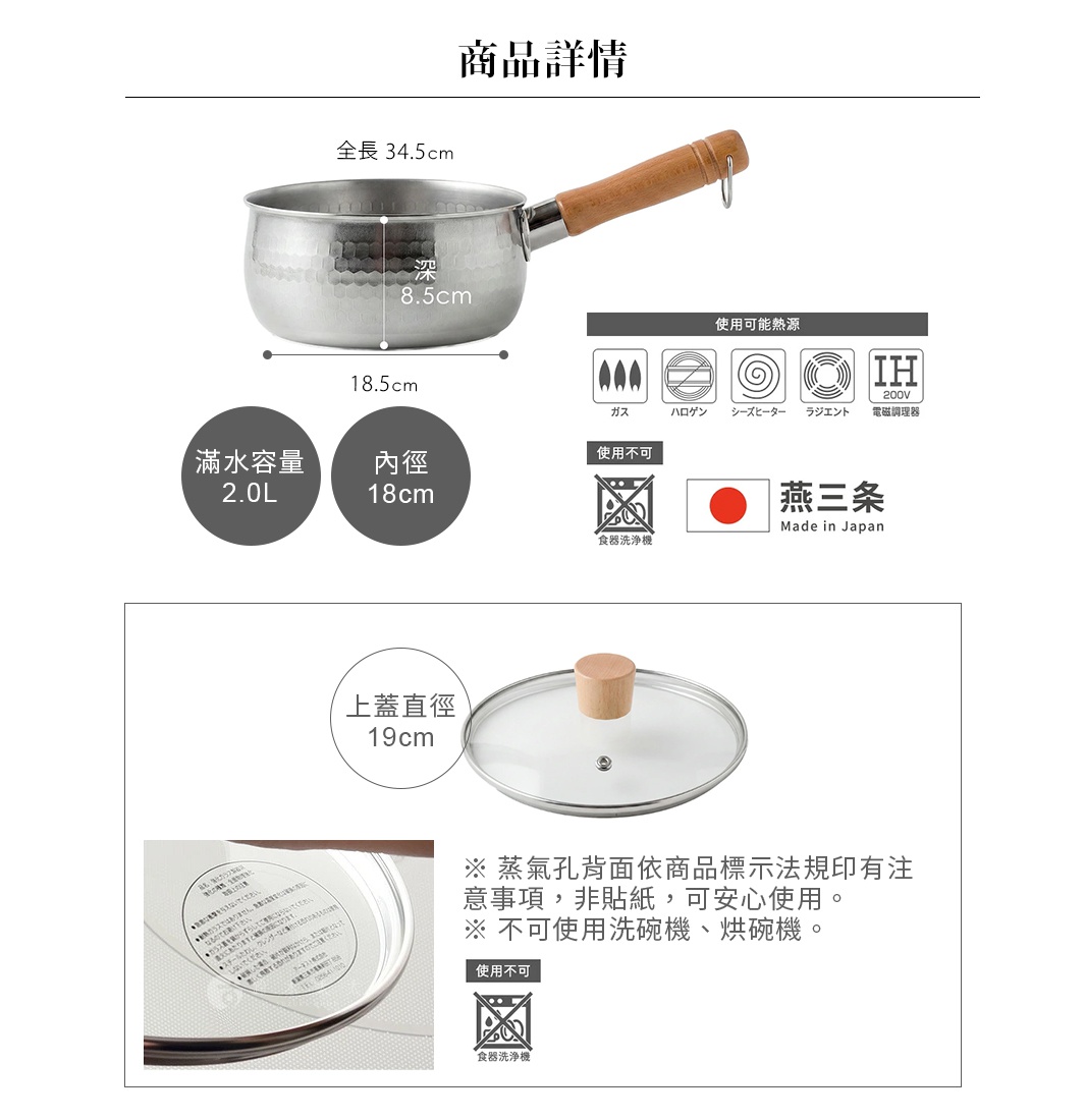 圖片文字：商品詳情全長34.5公分，深8.5公分，底部直徑18.5公分，滿水容量2.0公升，內徑18公分。適用熱源包含瓦斯、鹵素、電熱器、輻射爐及IH200V電磁調理器。產地日本燕三條，不可使用洗碗機。附屬鍋蓋直徑19公分，鍋蓋背面印有注意事項，不可使用洗碗機或烘碗機。