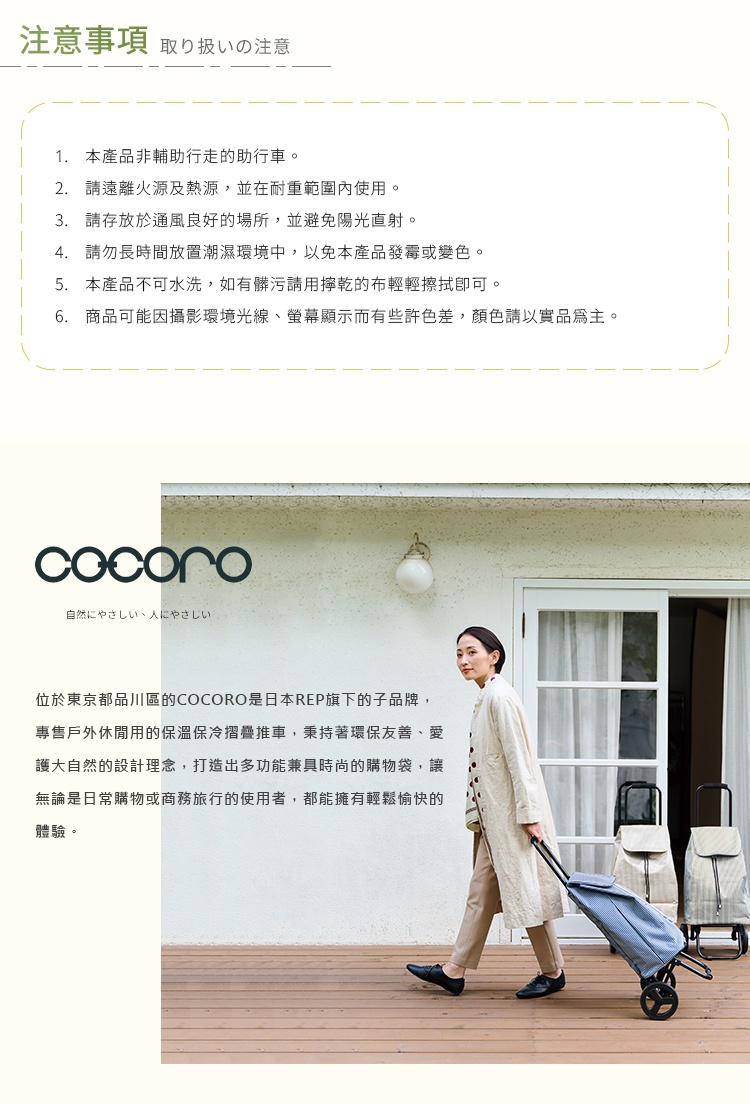 圖片文字：注意事項 取扱いの注意 1. 本產品非輔助行走的助行車。 2. 請遠離火源及熱源，並在耐重範圍內使用。 3. 請存放於通風良好的場所，並避免陽光直射。 4. 請勿長時間放置潮濕環境中，以免本產品發霉或變色。 5. 本產品不可水洗，如有髒污請用擰乾的布輕輕擦拭即可。 6. 商品可能因攝影環境光線、螢幕顯示而有些許色差，顏色請以實品為主。 位於東京都品川區的COCORO是日本REP旗下的子品