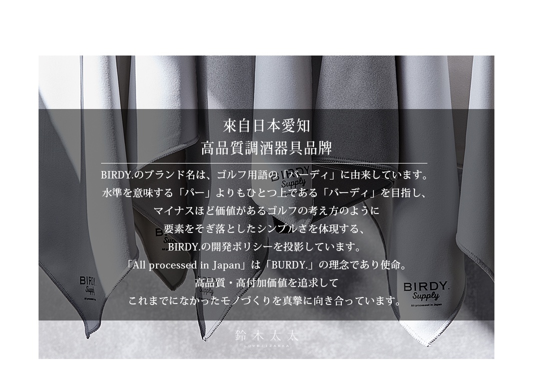      來自日本愛知
高品質調酒器具品牌

BIRDY.のブランド名は、ゴルフ用語の「バーディ」に由来しています。
水準を意味する「パー」よりもひとつ上である「バーディ」を目指し、
マイナスほど価値があるゴルフの考え方のように
要素をそぎ落としたシンプルさを体現する、
BIRDY.の開発ポリシーを投影しています。
「All processed in Japan」は「BURDY.」の理念であり使命。
高品質・高付加価値を追求して
これまでになかったモノづくりを真摯に向き合っています。
