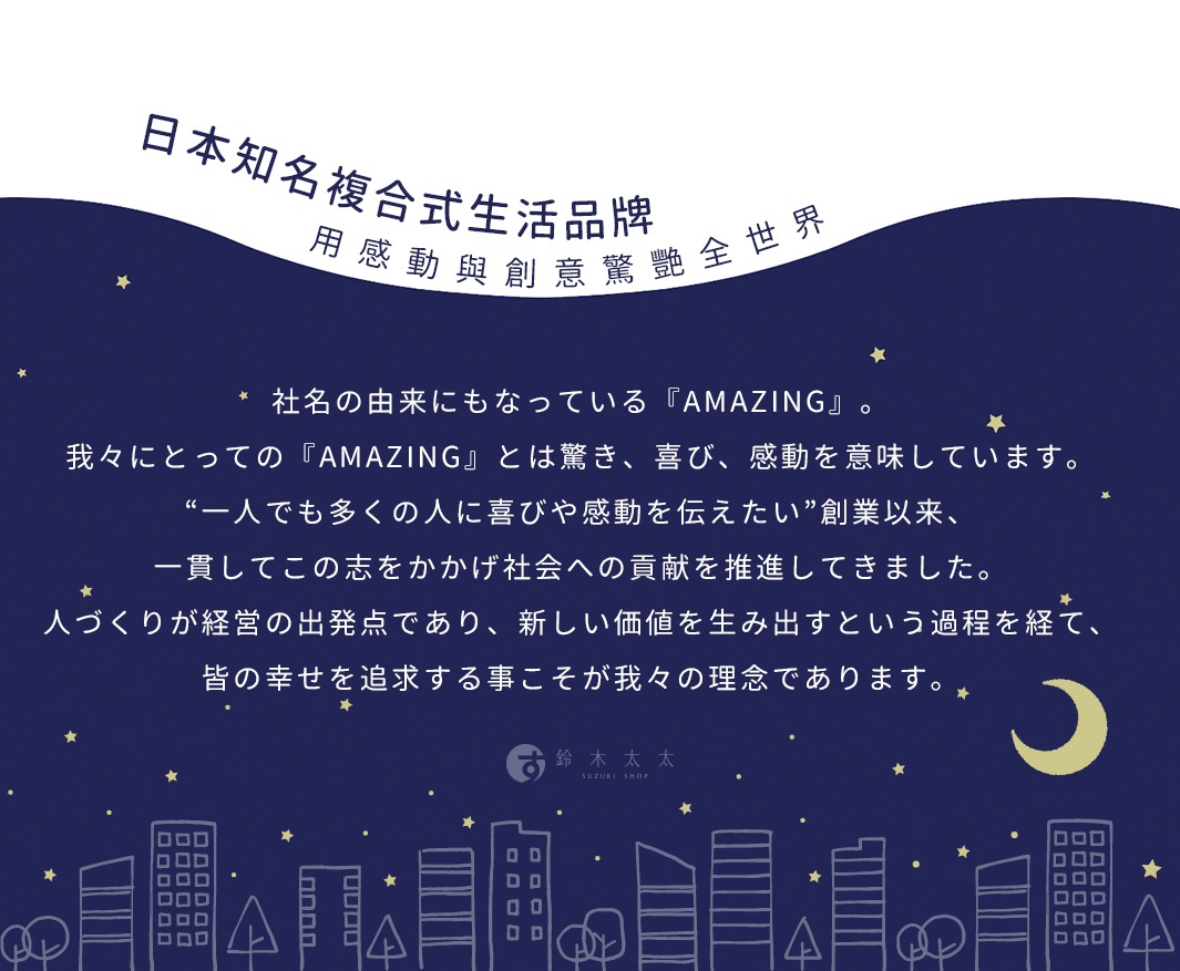 日本知名複合式生活品牌，用感動與創意驚艷全世界，社長的由來也なっている『AMAZING』，我々にとっての『AMAZING』とは驚き、喜び、感動を意味しています。「一人でも多くの人に喜びや感動を伝えたい」創業以来、一貫してこの志をかかげ社会への貢献を推進してきました。人づくりが経営の出発点であり、新しい価値を生み出すという過程を経て、皆の幸せを追求することこそが我々の理念であります。