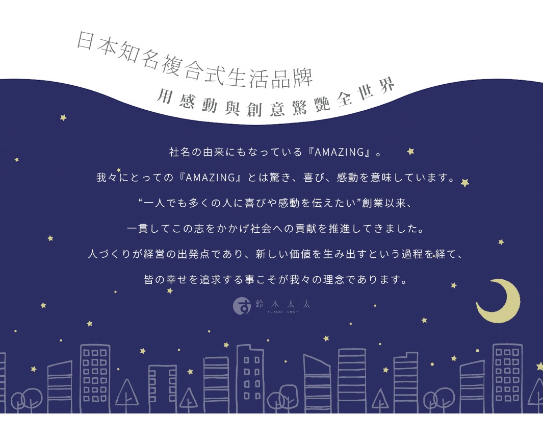 圖片文字：日本知名複合式生活品牌，用感動與創意驚豔全世界。社名的由來也是Amazing，對我們來說Amazing意味著驚喜、喜悅與感動。自創業以來，我們始終秉持著希望能將這份喜悅與感動傳遞給更多人的初衷，持續推動對社會的貢獻。以培育人才作為經營的出發點，透過創造新價值的過程，追求眾人的幸福，這便是我們的經營理念。鈴木太太SUZUKI SHOP。