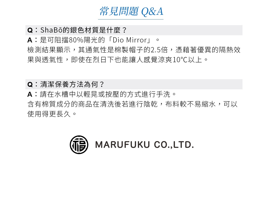 圖片文字：常見問題 Q&A。Q：ShaBō的銀色材質是什麼？A：是可阻擋80%陽光的「Dio Mirror」。檢測結果顯示，其通氣性是棉製帽子的2.5倍，憑藉著優異的隔熱效果與透氣性，即使在烈日下也能讓人感覺涼爽10℃以上。Q：清潔保養方法為何？A：請在水槽中以輕晃或按壓的方式進行手洗。含有棉質成分的商品在清洗後若進行陰乾，布料較不易縮水，可以使用得更長久。MARUFUKU CO.,LTD.