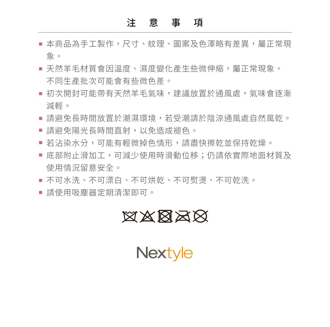 圖片文字：注意事項，本商品為手工製作，尺寸、紋理、圖案及色澤略有差異，屬正常現象。天然羊毛材質會因溫度、濕度變化產生些微伸縮，屬正常現象。不同生產批次可能會有些微色差。初次開封可能帶有天然羊毛氣味，建議放置於通風處，氣味會逐漸減輕。請避免長時間放置於潮濕環境，若受潮請於陰涼通風處自然風乾。請避免陽光長時間直射，以免造成褪色。若沾染水分，可能有輕微掉色情形，請盡快擦乾並保持乾燥。底部附止滑加工，可減
