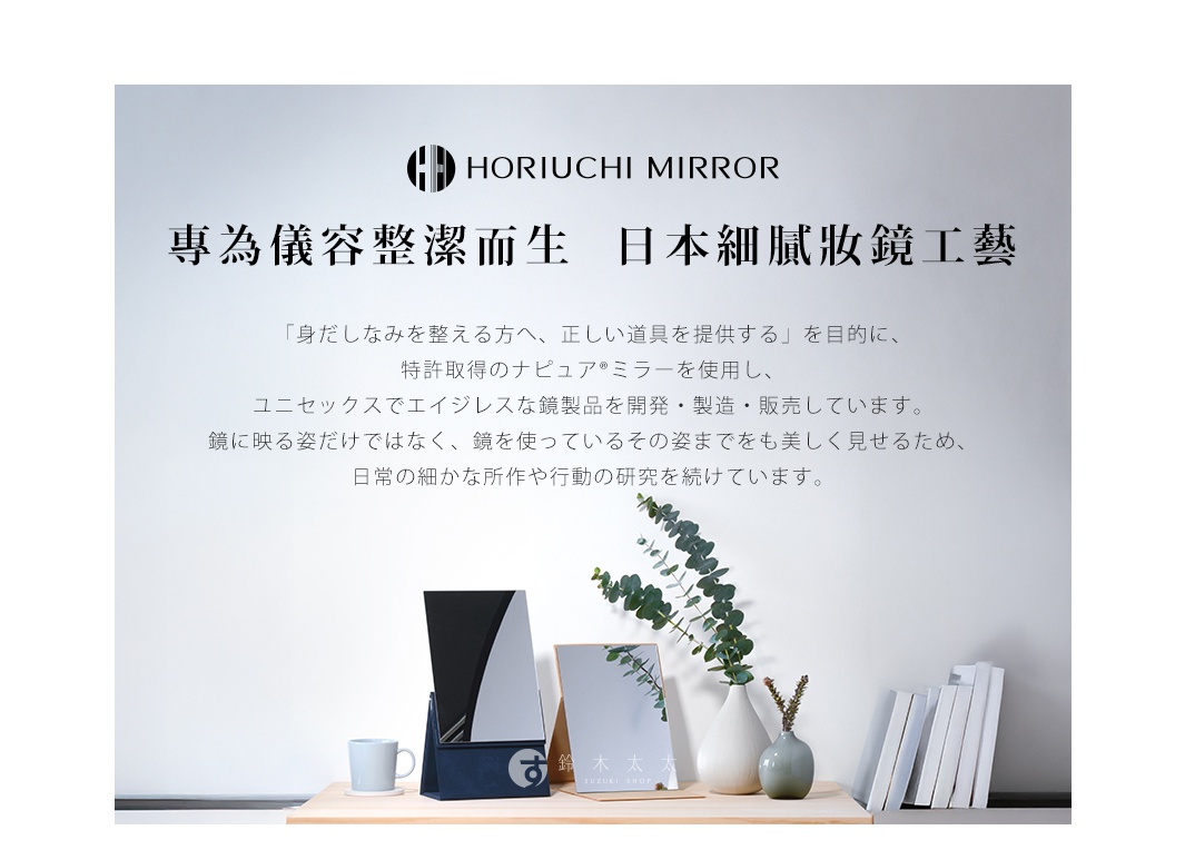 HORIUCHI  MIRROR
專為儀容整潔而生  日本細膩妝鏡工藝

「身だしなみを整える方へ、正しい道具を提供する」を目的に、
特許取得のナピュア®ミラーを使用し、
ユニセックスでエイジレスな鏡製品を開発・製造・販売しています。
鏡に映る姿だけではなく、鏡を使っているその姿までをも美しく見せるため、
日常の細かな所作や行動の研究を続けています。
