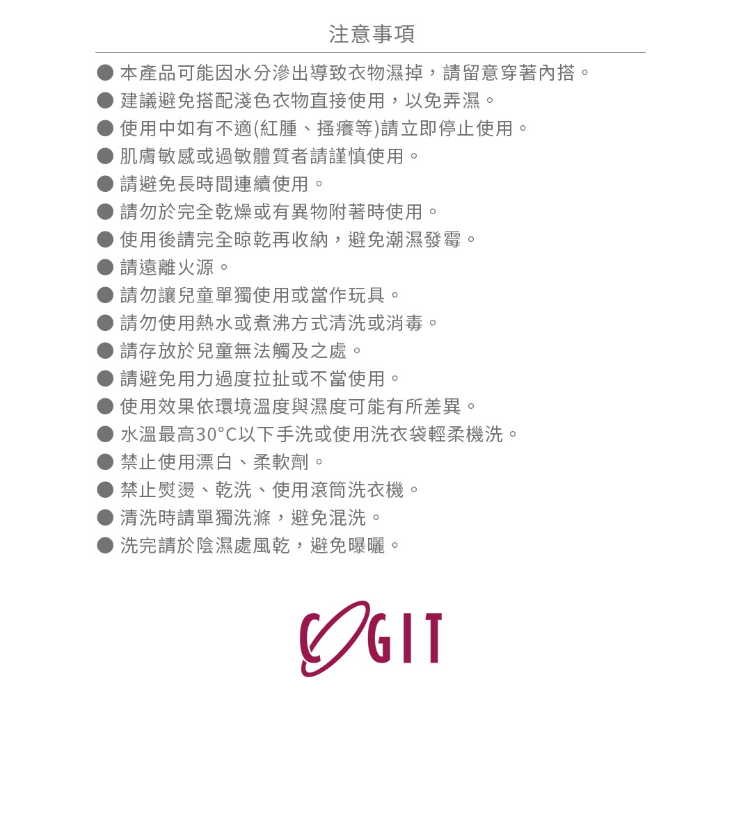 圖片文字：注意事項 本產品可能因水分滲出導致衣物濕掉 請留意穿著內搭 建議避免搭配淺色衣物直接使用 以免弄濕 使用中如有不適 請立即停止使用 肌膚敏感或過敏體質者請謹慎使用 請避免長時間連續使用 請勿於完全乾燥或有異物附著時使用 使用後請完全晾乾再收納 避免潮濕發霉 請遠離火源 請勿讓兒童單獨使用或當作玩具 請勿使用熱水或煮沸方式清洗或消毒 請存放於兒童無法觸及之處 請避免用力過度拉扯或不當使用