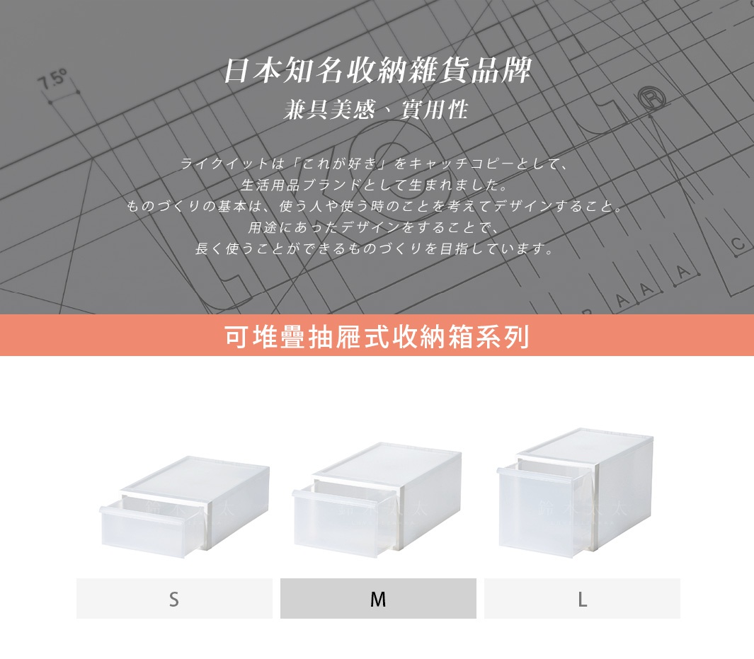 日本知名收納雜貨品牌，兼具美感、實用性，為生活用品品牌 like-it，以「これ が好き」為品牌精神，將使用者的使用情境考慮進設計，並堅持製作能長久使用的產品。圖片下方展示可堆疊抽屜式收納箱 S、M、L 等尺寸。