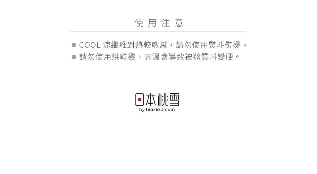 使用注意


COOL涼纖維對熱較敏感，請勿使用熨斗熨燙。
請勿使用烘乾機，高溫會導致被毯質料變硬。
