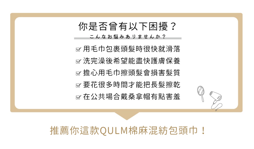               你是否曾有以下困擾？

用毛巾包裹頭髮時很快就滑落
洗完澡後希望能盡快護膚保養
擔心用毛巾擦頭髮會損害髮質
要花很多時間才能把長髮擦乾
在公共場合戴桑拿帽有點害羞

推薦你這款QULM 棉麻混紡包頭巾！
