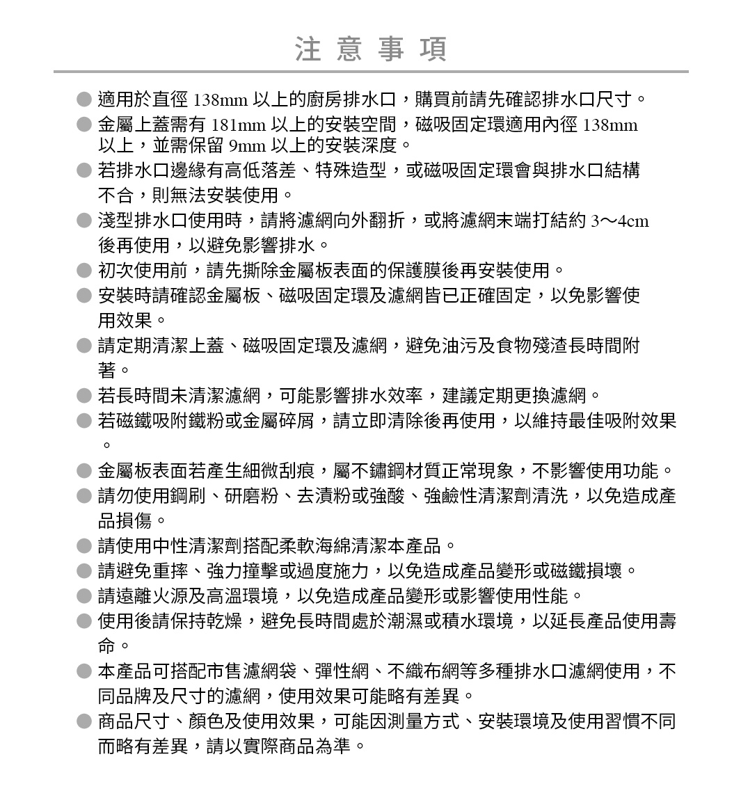 圖片文字：注意事項，適用於直徑138mm以上的廚房排水口，購買前請先確認排水口尺寸。金屬上蓋需有181mm以上的安裝空間，磁吸固定環適用內徑138mm以上，並需保留9mm以上的安裝深度。若排水口邊緣有高低落差、特殊造型，或磁吸固定環與排水口結構不合，則無法安裝使用。淺型排水口使用時，請將濾網向外翻折，或將濾網末端打結3至4公分後再使用，以避免影響排水。初次使用前，請先撕除金屬板表面的保護膜後再安裝