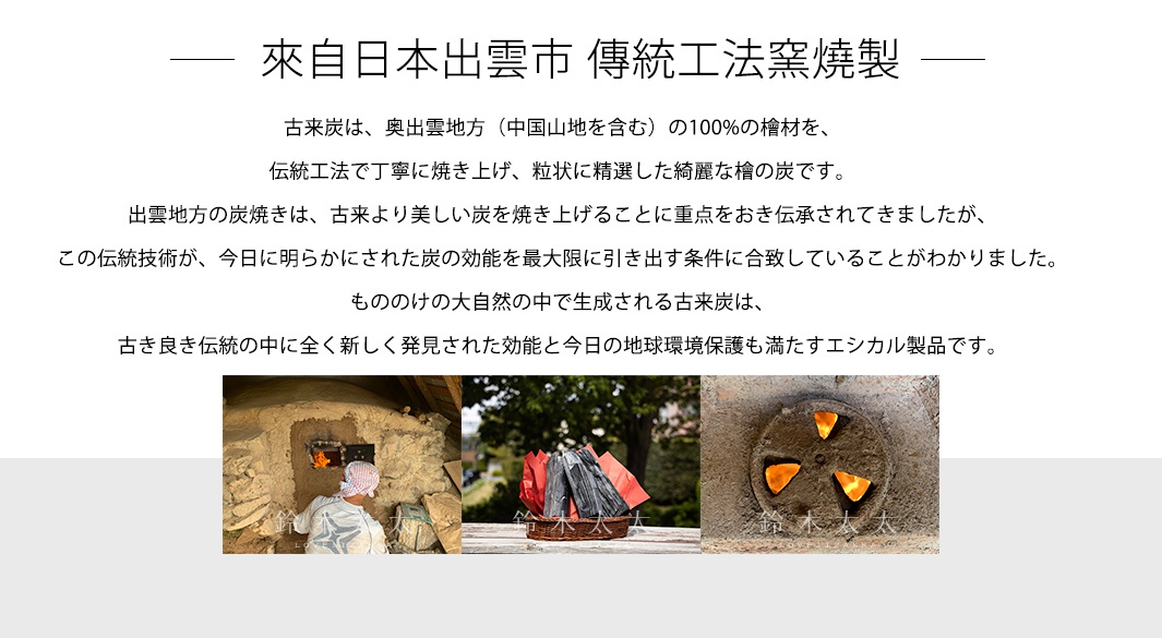 來自日本出雲市   傳統工法窯燒製

古来炭は、奥出雲地方（中国山地を含む）の100%の檜材を、
伝統工法で丁寧に焼き上げ、粒状に精選した綺麗な檜の炭です。
出雲地方の炭焼きは、古来より美しい炭を焼き上げることに重点をおき伝承されてきましたが、
この伝統技術が、今日に明らかにされた炭の効能を最大限に引き出す条件に合致していることがわかりました。
もののけの大自然の中で生成される古来炭は、
古き良き伝統の中に全く新しく発見された効能と今日の地球環境保護も満たすエシカル製品です。
