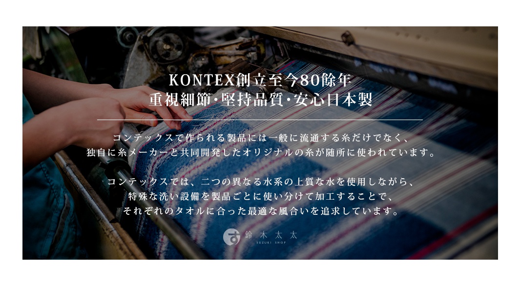 圖片文字：KONTEXT創立至今80餘年，重視細節、堅持品質、安心日本製。コンテックスで作られる製品には一般に流通する糸だけでなく、独自に糸メーカーと共同開発したオリジナルの糸が随所に使われています。コンテックスでは、二つの異なる水系の上質な水を使用しながら、特殊な洗い設備を製品ごとに使い分けて加工することで、それぞれのタオルに合った最適な風合いを追求しています。鈴木太太 SUZUKI SHOP