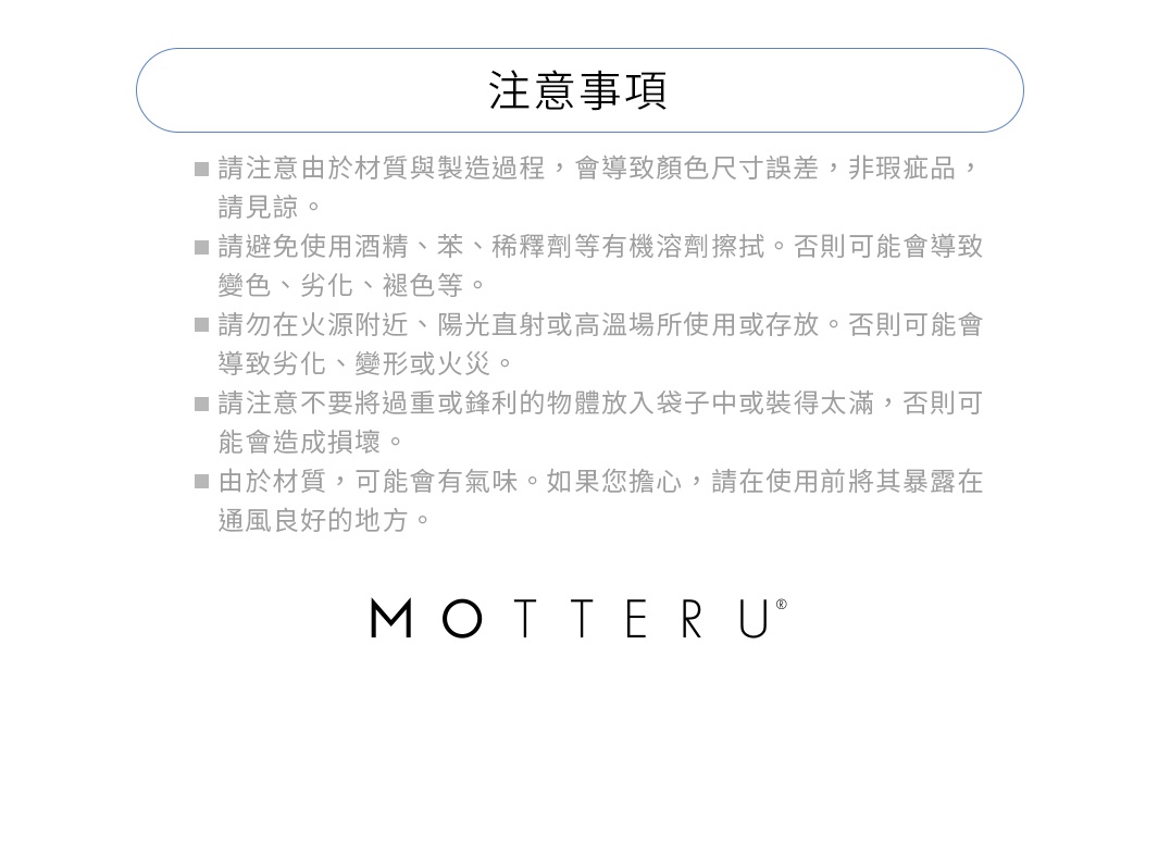 ※請注意由於材質與製造過程，會導致顏色尺寸誤差，非瑕疵品，請見諒。
※請避免使用酒精、苯、稀釋劑等有機溶劑。否則可能會導致變色、劣化、褪色等。
※請勿在火源附近、陽光直射或高溫場所使用或存放。否則可能會導致劣化、變形或火災。
※請注意不要將過重或鋒利的物體放入袋子中或裝得太滿，否則可能會造成損壞。
※由於材質，可能會有氣味。如果您擔心，請在使用前將其暴露在通風良好的地方。
