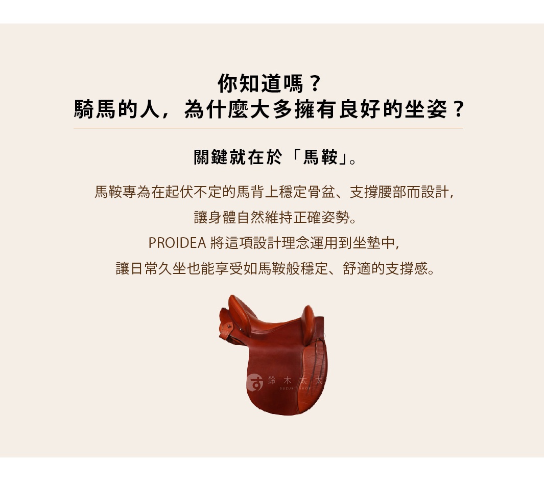 圖片文字：你知道嗎？騎馬的人，為什麼大多擁有良好的坐姿？關鍵就在於馬鞍。馬鞍專為在起伏不定的馬背上穩定骨盆、支撐腰部而設計，讓身體自然維持正確姿勢。PROIDEA 將這項設計理念運用到坐墊中，讓日常久坐也能享受如馬鞍般穩定、舒適的支撐感。