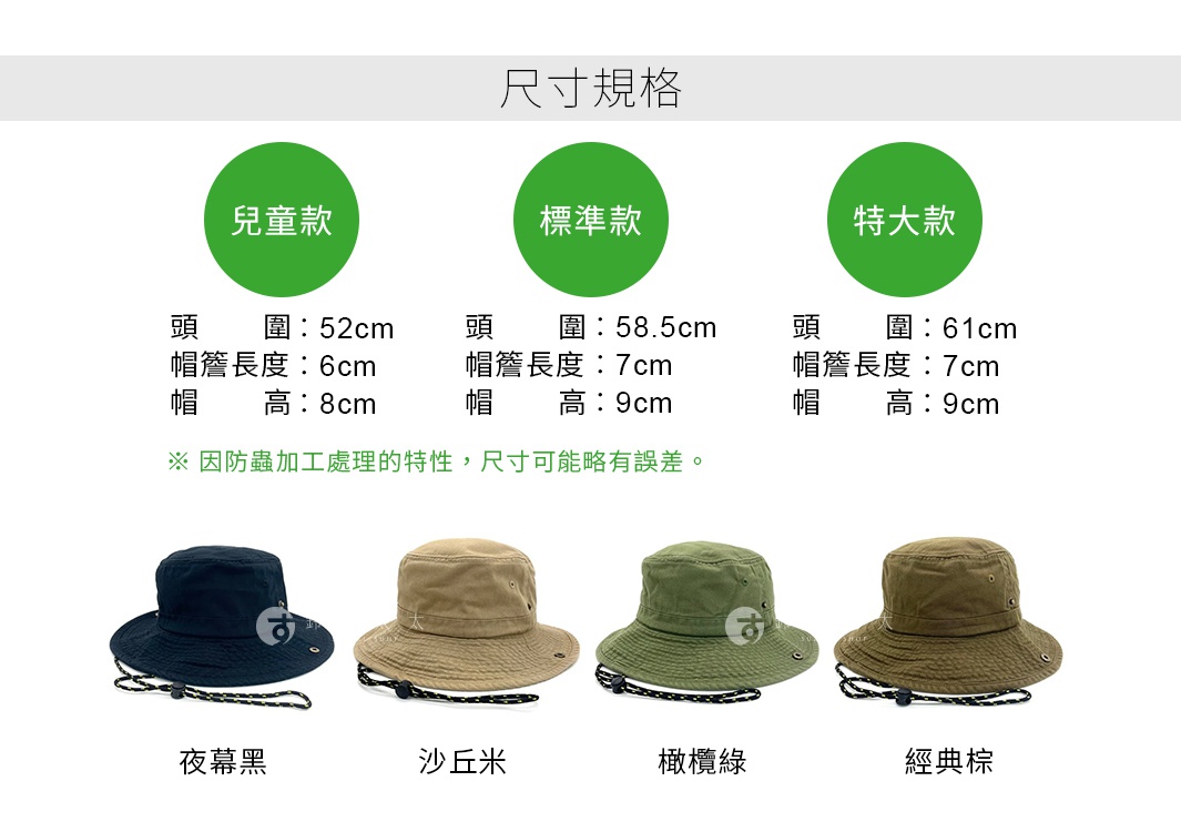 尺寸規格                                                
兒童款
頭圍：52cm
帽簷長度：6cm
帽高：8cm


標準款
頭圍：58.5cm
帽簷長度：7cm
帽高：9cm


特大款
頭圍：61cm
帽簷長度：7cm
帽高：9cm


※ 因防蟲加工處理的特性，尺寸可能略有誤差。


夜幕黑
橄欖綠
經典棕
沙丘米