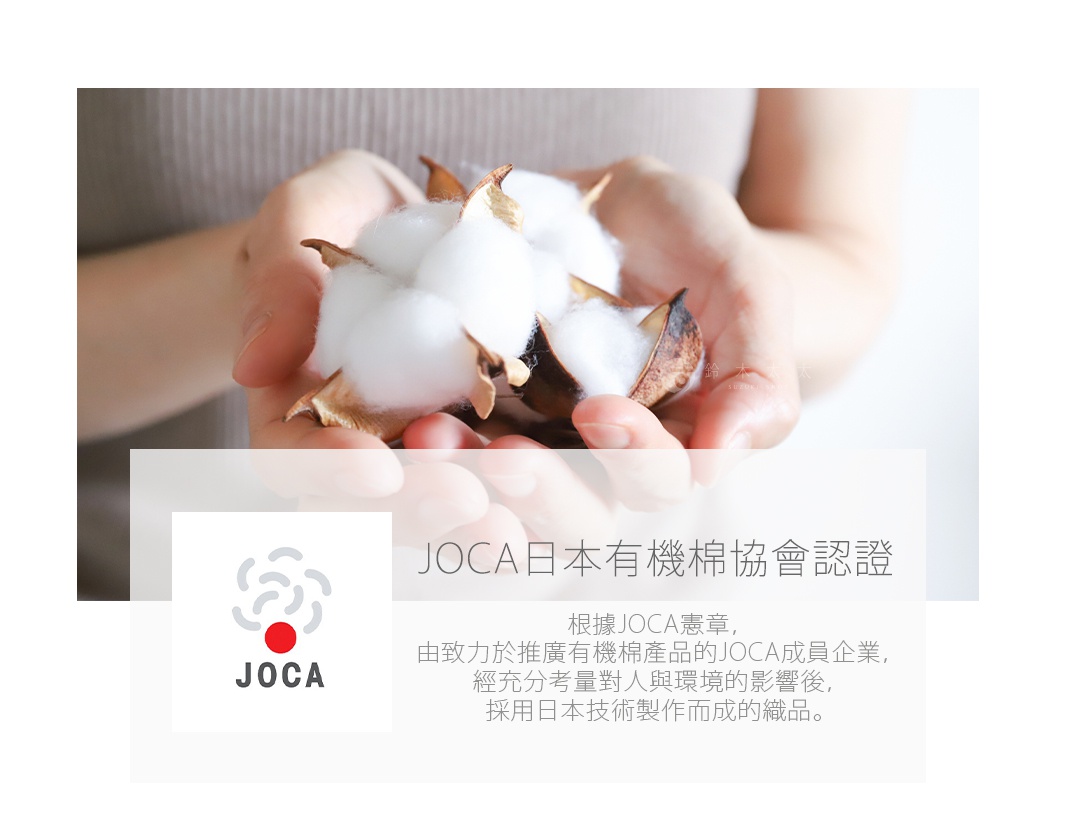 JOCA日本有機棉協會認證

根據JOCA憲章，
由致力於推廣有機棉產品的JOCA成員企業，
經充分考量對人與環境的影響後，
採用日本技術製作而成的織品。
