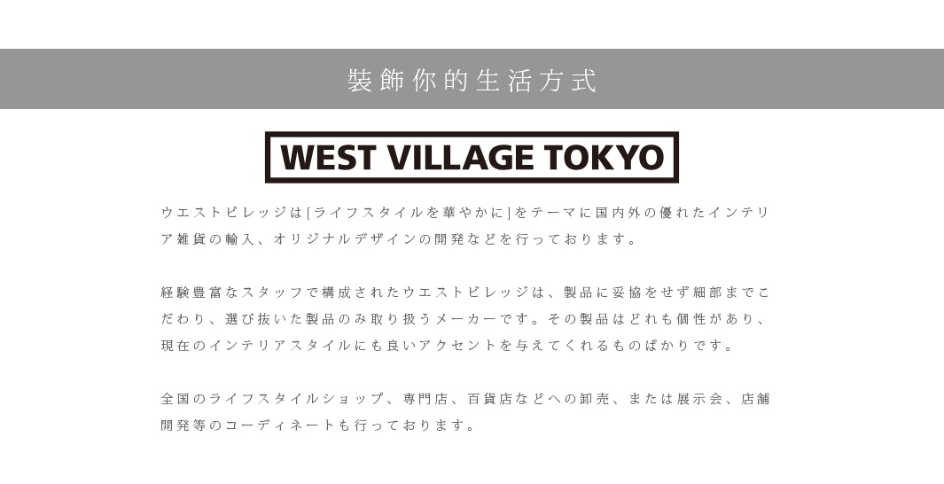 裝飾你的生活方式

ウエストビレッジは[ライフスタイルを華やかに]をテーマに国内外の優れたインテリア雑貨の輸入、オリジナルデザインの開発などを行っております。　
 
経験豊富なスタッフで構成されたウエストビレッジは、製品に妥協をせず細部までこだわり、選び抜いた製品のみ取り扱うメーカーです。その製品はどれも個性があり、現在のインテリアスタイルにも良いアクセントを与えてくれるものばかりです。

全国のライフスタイルショップ、専門店、百貨店などへの卸売、または展示会、店舗開発等のコーディネートも行っております。
