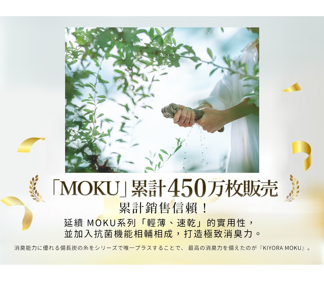 圖片文字：MOKU累計450萬枚販售，累計銷售信賴！延續MOKU系列輕薄速乾的實用性，並加入抗菌機能相輔相成，打造極致消臭力。消臭能力優異的備長炭纖維，為系列中唯一採用，成就最高消臭力的KIYORA MOKU。圖中展現雙手在綠意盎然的環境下擰乾毛巾，水滴落下，傳遞清爽與潔淨感。