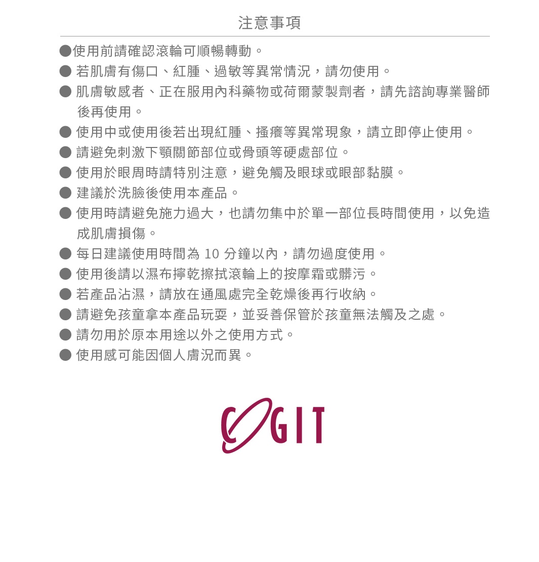 ● 使用前請確認滾輪可順暢轉動。
● 若肌膚有傷口、紅腫、過敏等異常情況，請勿使用。
● 肌膚敏感者、正在服用內科藥物或荷爾蒙製劑者，請先諮詢專業醫師後再使用。
● 使用中或使用後若出現紅腫、搔癢等異常現象，請立即停止使用。
● 請避免刺激下顎關節部位或骨頭等硬處部位。
● 使用於眼周時請特別注意，避免觸及眼球或眼部黏膜。
● 建議於洗臉後使用本產品。
● 使用時請避免施力過大，也請勿集中於單一部位長時間使用，以免造成肌膚損傷。
● 每日建議使用時間為 10 分鐘以內，請勿過度使用。
● 使用後請以濕布擰乾擦拭滾輪上的按摩霜或髒污。
● 若產品沾濕，請放在通風處完全乾燥後再行收納。
● 請避免孩童拿本產品玩耍，並妥善保管於孩童無法觸及之處。
● 請勿用於原本用途以外之使用方式。
● 使用感可能因個人膚況而異。
