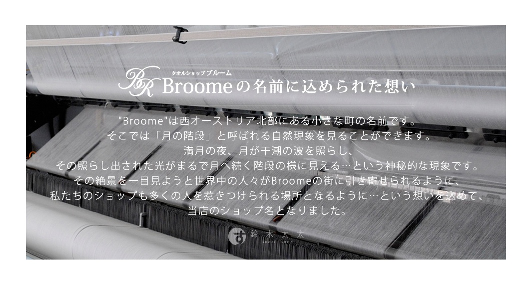 圖片文字：タオルショップブルーム Broomeの名前に込められた想い Broomeは西オーストラリア北部にある小さな町の名前です。そこでは「月の階段」と呼ばれる自然現象を見ることができます。満月の夜、月が干潮の波を照らし、その照らし出された光がまるで月へ続く階段の様に見えるという神秘的な現象です。その絶景を一目見ようと世界中の人々がBroomeの街に引き寄せられるように、私たちのショップも多くの人
