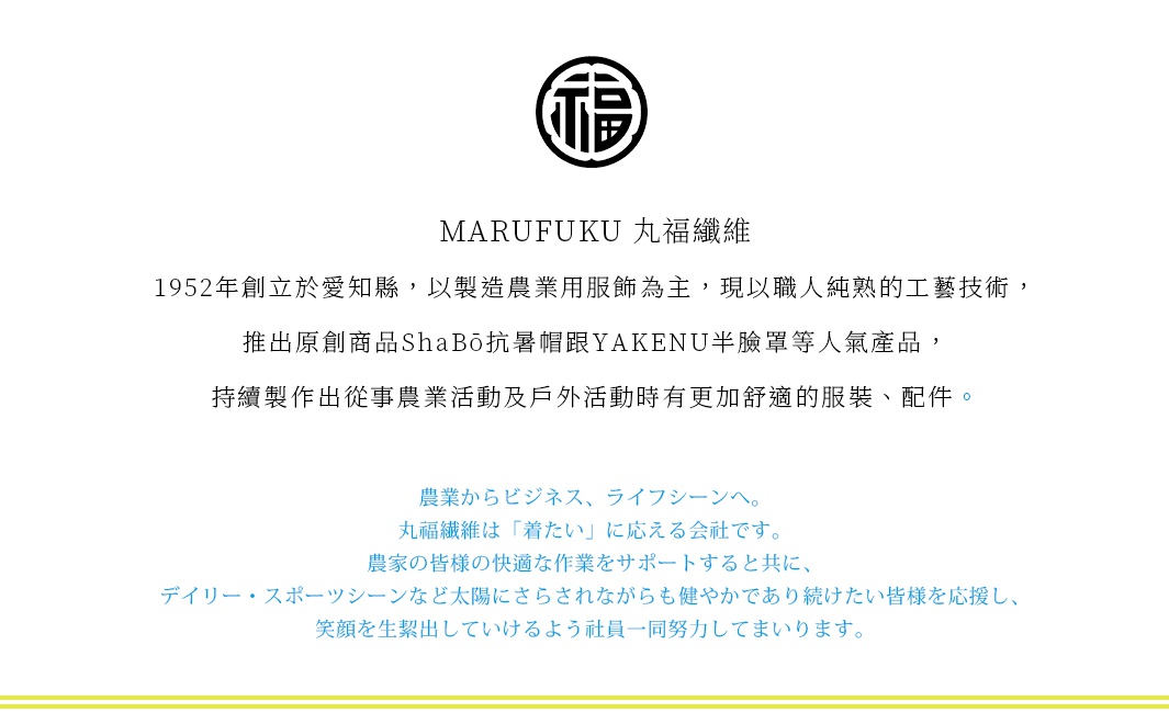 圖片文字：MARUFUKU 丸福纖維 1952年創立於愛知縣，以製造農業用服飾為主，現以職人純熟的工藝技術，推出原創商品ShaBō抗暑帽跟YAKENU半臉罩等人氣產品，持續製作出從事農業活動及戶外活動時有更加舒適的服裝、配件。農業からビジネス、ライフシーンへ。丸福纖維是「著たい」に應える会社です。農家的皆様的快適な作業をサポートすると共に、デイリー・スポーツシーンなど太陽にさらされながらも健やかで
