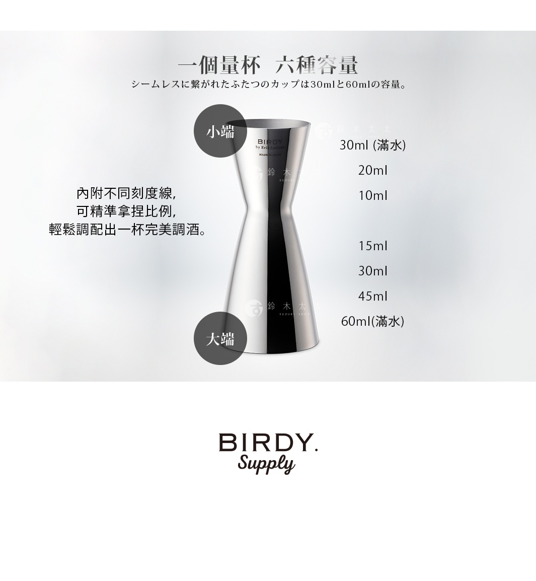 小端

30ml (滿水)
20ml
10ml

15ml
30ml
45ml
60ml(滿水)

大端

    一個量杯  六種容量

內附不同刻度線，可精準拿捏比例，輕鬆調配出一杯完美調酒。

シームレスに繋がれたふたつのカップは30mlと60mlの容量。
