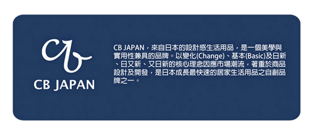 圖片文字：CB JAPAN 來自日本的設計感生活用品 是一個美學與實用性兼具的品牌 以變化 Change 基本 Basic 及日新 日又新 又日新的核心理念因應市場潮流 著重於商品設計及開發 是日本成長最快速的居家生活用品之自創品牌之一