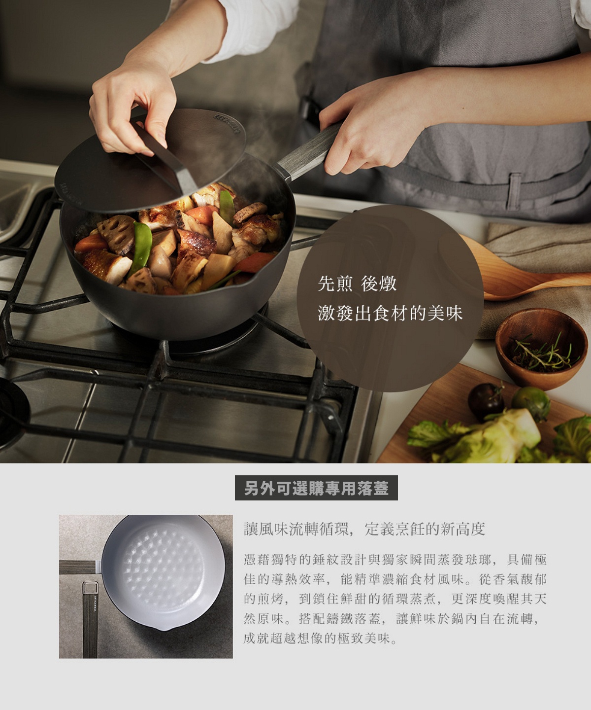 圖片文字：先煎後燉，激發出食材的美味。另外可選購專用落蓋，讓風味流轉循環，定義烹飪的新高度。憑藉獨特的錘紋設計與獨家瞬間蒸發琺瑯，具備極佳的導熱效率，能精準濃縮食材風味。從香氣馥郁的煎烤，到鎖住鮮甜的循環蒸煮，更深度喚醒其天然原味。搭配鑄鐵落蓋，讓鮮味於鍋內自在流轉，成就超越想像的極致美味。