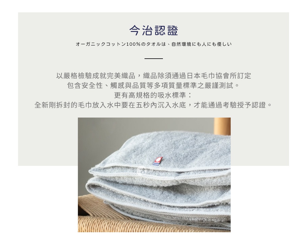 圖片文字：今治認證 オーガニックコットン100%のタオルは、自然環境にも人も優しい 以嚴格檢驗成就完美織品，織品除須通過日本毛巾協會所訂定 包含安全性、觸感與品質等多項質量標準之嚴謹測試。 更有高規格的吸水標準： 全新剛拆封的毛巾放入水中要在五秒內沉入水底，才能通過考驗授予認證。