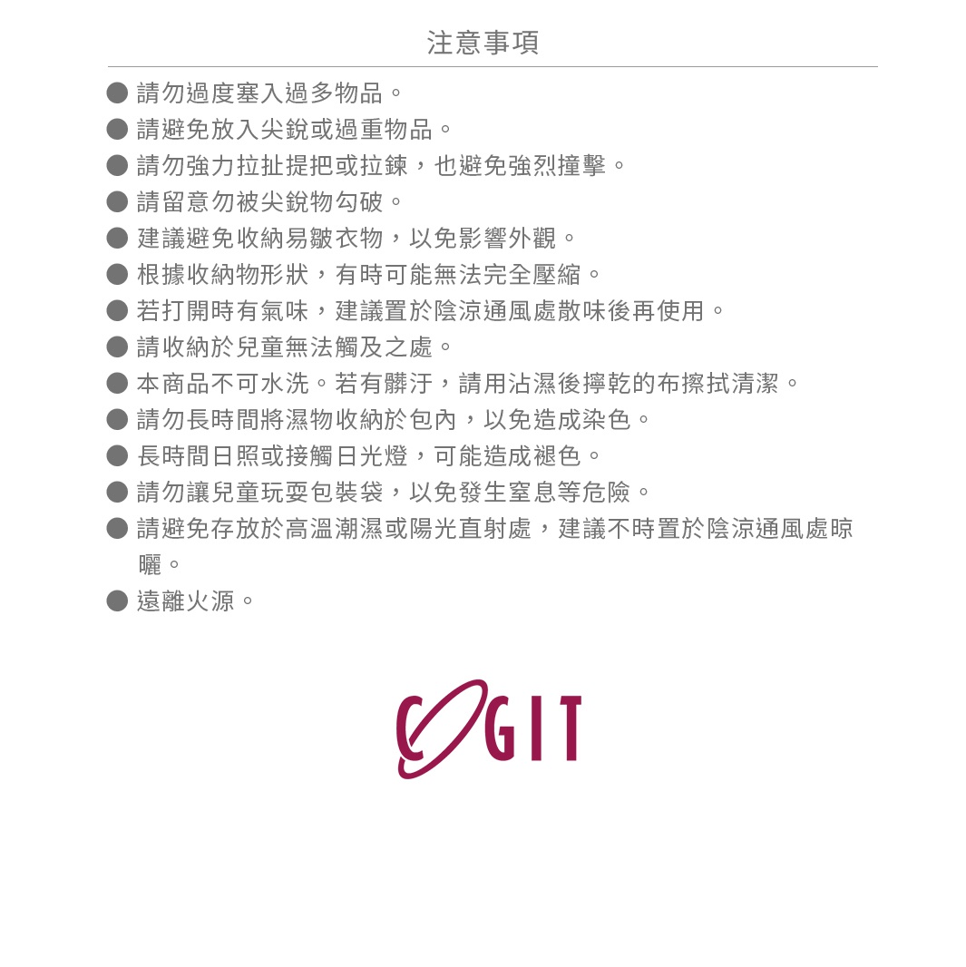 請勿過度塞入過多物品。
請避免放入尖銳或過重物品。
請勿強力拉扯提把或拉鍊，也避免強烈撞擊。
請留意勿被尖銳物勾破。
建議避免收納易皺衣物，以免影響外觀。
根據收納物形狀，有時可能無法完全壓縮。
若打開時有氣味，建議置於陰涼通風處散味後再使用。
請收納於兒童無法觸及之處。
本商品不可水洗。若有髒汙，請用沾濕後擰乾的布擦拭清潔。
請勿長時間將濕物收納於包內，以免造成染色。
長時間日照或接觸日光燈，可能造成褪色。
請勿讓兒童玩耍包裝袋，以免發生窒息等危險。
請避免存放於高溫潮濕或陽光直射處，建議不時置於陰涼通風處晾曬。
遠離火源。
