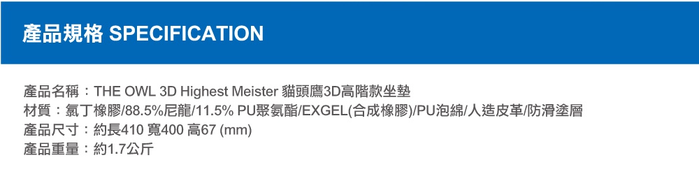 圖片文字：產品規格 SPECIFICATION 產品名稱 THE OWL 3D Highest Meister 貓頭鷹3D高階款坐墊 材質 氯丁橡膠 88.5%尼龍 11.5% PU聚氨酯 EXGEL合成橡膠 PU泡綿 人造皮革 防滑塗層 產品尺寸 約長410 寬400 高67 mm 產品重量 約1.7公斤
