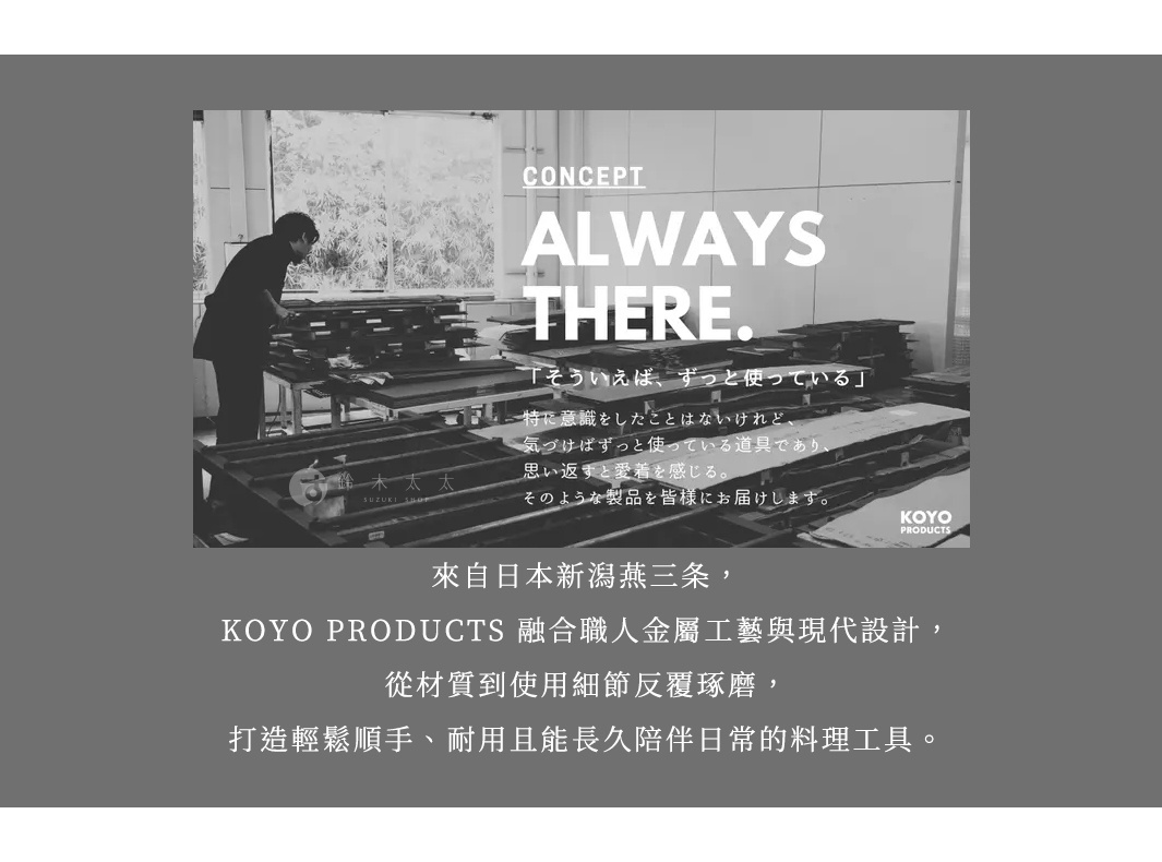 圖片文字：CONCEPT ALWAYS THERE 鈴木太太 SUZUKI SHOP 來自日本新潟燕三條 KOYO PRODUCTS 融合職人金屬工藝與現代設計 從材質到使用細節反覆琢磨 打造輕鬆順手 耐用且能長久陪伴日常的料理工具 圖片中展示了工匠在工作坊製作器物的黑白場景 旁邊配有關於產品設計理念的文字說明 表示其產品是為了成為使用者生活中始終如一的存在 伴隨人們長久使用並產生愛著的日常道具
