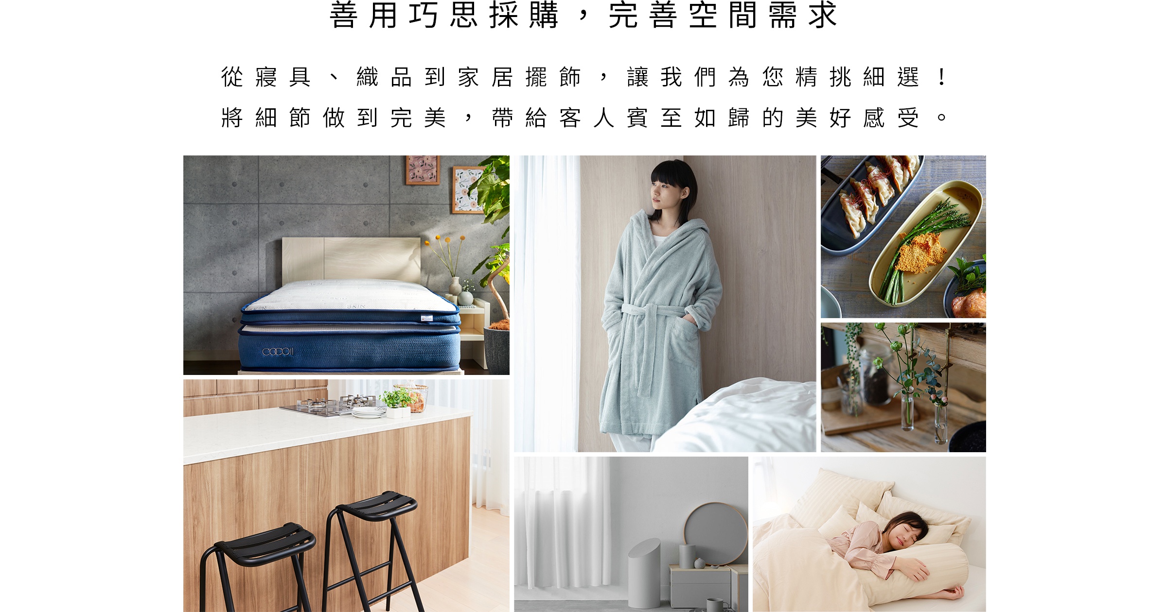 善用巧思採購 完善空間需求 從寢具、織品到家居擺飾 讓我們為您精挑細選 將細節做到完美 帶給客人賓至如歸的美好感受 圖片展示了床墊、浴袍、餐具中的美食、花瓶裝飾、廚房吧台區以及床上舒適的休憩場景