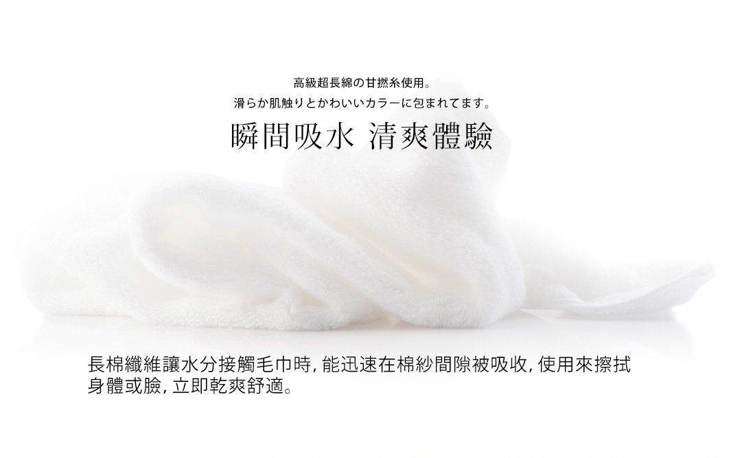 高級超長棉の甘撚系使用。
滑らか肌触りとかわいいカラーに包まれてます。
瞬間吸水 清爽體驗

長棉纖維讓水分接觸毛巾時，能迅速在棉紗間隙被吸收，使用來擦拭身體或臉，立即乾爽舒適。