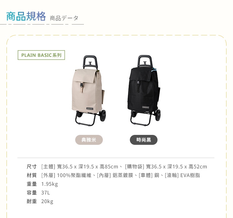 圖片文字：商品規格 商品數據 PLAIN BASIC系列 典雅米 時尚黑 尺寸 主體 寬36.5 x 深19.5 x 高85cm 購物袋 寬36.5 x 深19.5 x 高52cm 材質 外層 100%聚酯纖維 內層 鋁蒸鍍膜 車體 鋼 滾輪 EVA樹脂 重量 1.95kg 容量 37L 耐重 20kg