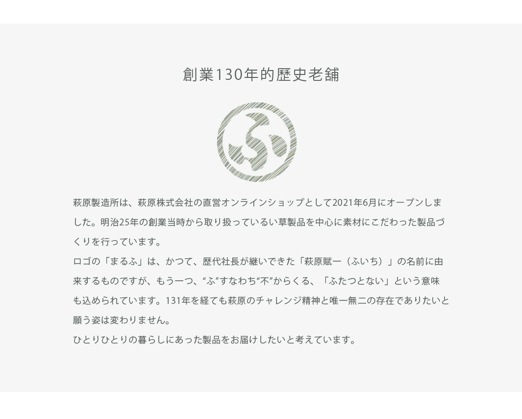 圖片文字：創業130年的歷史老鋪。萩原製造所是萩原株式會社的直營線上商店，於2021年6月開幕。自明治25年創業以來，以草製品為核心，致力於講究素材的產品製作。標誌的丸富取自歷代社長繼承的名字萩原賦一，同時包含不即為不、獨一無二的含義。經過131年，萩原的挑戰精神與追求唯一存在的心願未曾改變，期望為每個人提供貼合生活的產品。
