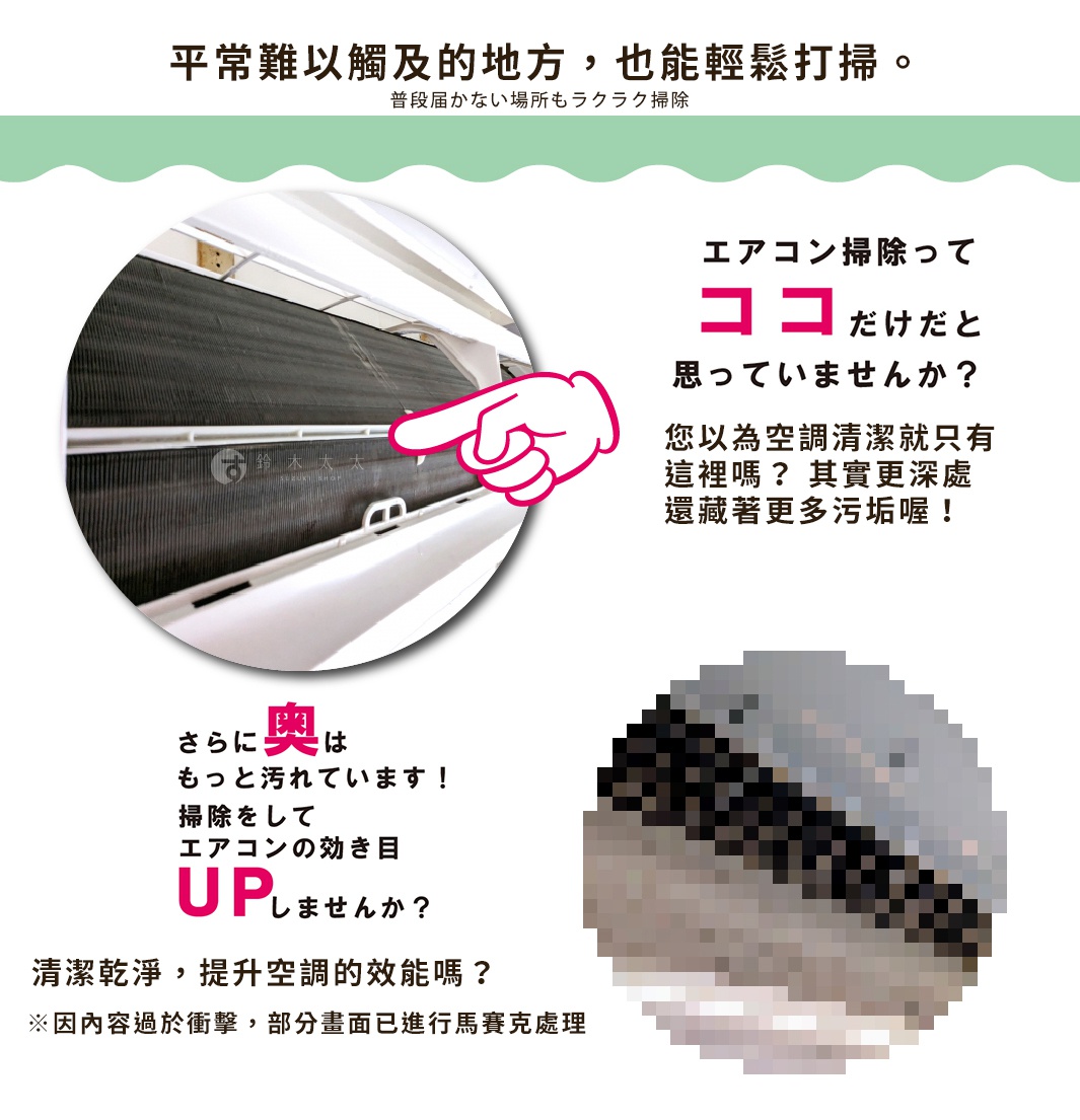 圖片文字：平常難以觸及的地方，也能輕鬆打掃。 您以為空調清潔就只有這裡嗎？其實更深處還藏著更多污垢喔！ 絲絲，不僅髒污，更能讓空調更有效率。 清潔乾淨，提升空調的效能嗎？ ※因內容過於衝擊，部分畫面已進行馬賽克處理