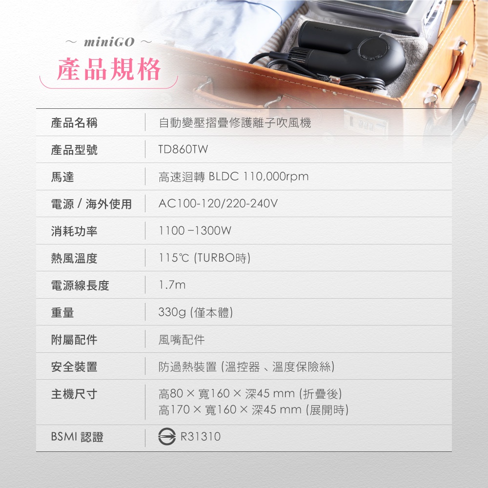 圖片文字：產品名稱 自動變壓摺疊修護離子吹風機 產品型號 TD860TW 馬達 高速迴轉 BLDC 110,000rpm 電源/海外使用 AC100-120/220-240V 消耗功率 1100-1300W 熱風溫度 115℃ (TURBO時) 電源線長度 1.7m 重量 330g (僅本體) 附屬配件 風嘴配件 安全裝置 防過熱裝置 (溫控器、溫度保險絲) 主機尺寸 高80×寬160×深45 m