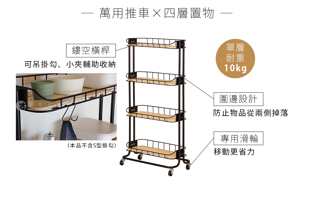 萬用推車 X 四層置物

        鏤空橫桿
可吊掛勾、小夾輔助收納
（本品不含S型掛勾）

單層
耐重     10kg

      圍邊設計

 防止物品從兩側掉落

專用滑輪
移動更省力
