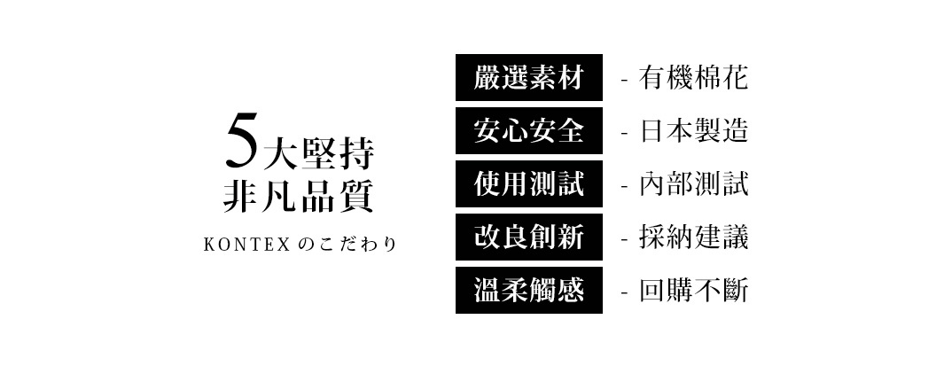 5大堅持 非凡品質：嚴選素材 有機棉花，安心安全 日本製造，使用測試 內部測試，改良創新 採納建議，溫柔觸感 回購不斷。KON TEX のこたわり。